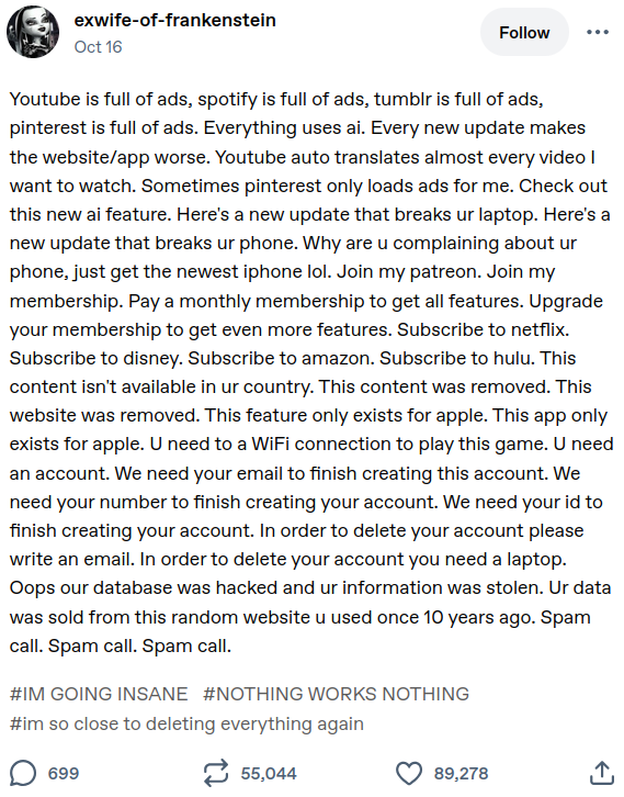 exwife-of-frankenstein Oct 16 Follow Youtube is full of ads, spotify is full of ads, tumblr is full of ads, pinterest is full of ads. Everything uses ai. Every new update makes the website/app worse. Youtube auto translates almost every video I want to watch. Sometimes pinterest only loads ads for me. Check out this new ai feature. Here's a new update that breaks ur laptop. Here's a new update that breaks ur phone. Why are u complaining about ur phone, just get the newest iphone lol. Join my patreon. Join my membership. Pay a monthly membership to get all features. Upgrade your membership to get even more features. Subscribe to netflix. Subscribe to disney. Subscribe to amazon. Subscribe to hulu. This content isn't available in ur country. This content was removed. This website was removed. This feature only exists for apple. This app only exists for apple. U need to a WiFi connection to play this game. U need an account. We need your email to finish creating this account. We need your number to finish creating your account. We need your id to finish creating your account. In order to delete your account please write an email. In order to delete your account you need a laptop. Oops our database was hacked and ur information was stolen. Ur data was sold from this random website u used once 10 years ago. Spam call. Spam call. Spam call. #IM GOING INSANE #NOTHING WORKS NOTHING #im so close to deleting everything again • 699 1 55,044 • 89,278